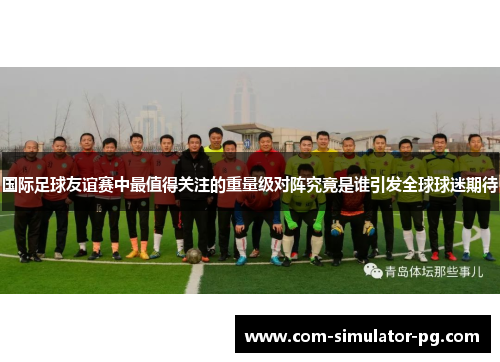 国际足球友谊赛中最值得关注的重量级对阵究竟是谁引发全球球迷期待 国际足球友谊赛中最值得关注的重量级对阵究竟是谁引发全球球迷期待
