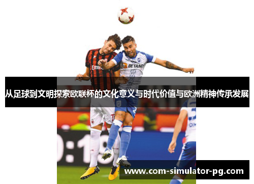 从足球到文明探索欧联杯的文化意义与时代价值与欧洲精神传承发展 从足球到文明探索欧联杯的文化意义与时代价值与欧洲精神传承发展