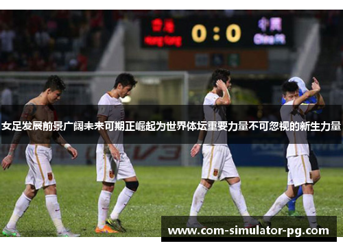 女足发展前景广阔未来可期正崛起为世界体坛重要力量不可忽视的新生力量