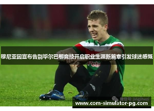 穆尼亚因宣布告别毕尔巴鄂竞技开启职业生涯新篇章引发球迷感慨