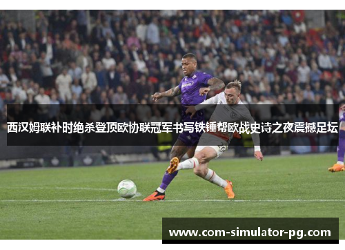 西汉姆联补时绝杀登顶欧协联冠军书写铁锤帮欧战史诗之夜震撼足坛