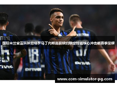国际米兰官宣队长劳塔罗马丁内斯高薪续约锁定锋线核心冲击新赛季荣耀