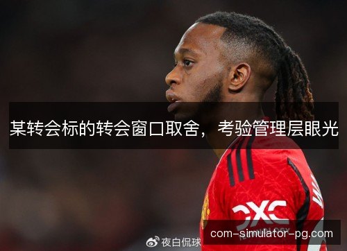 某转会标的转会窗口取舍，考验管理层眼光