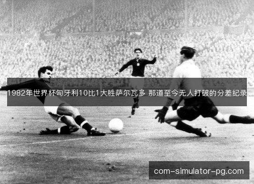 1982年世界杯匈牙利10比1大胜萨尔瓦多 那道至今无人打破的分差纪录